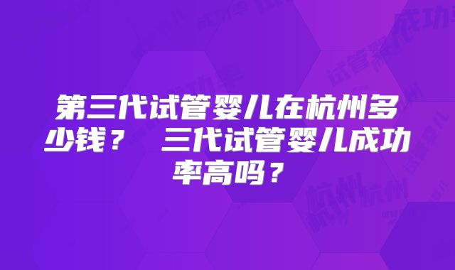 第三代试管婴儿在杭州多少钱？ 三代试管婴儿成功率高吗？