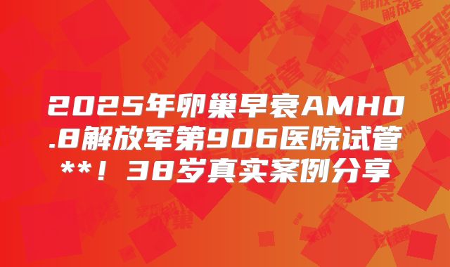 2025年卵巢早衰AMH0.8解放军第906医院试管**！38岁真实案例分享