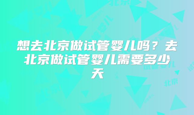 想去北京做试管婴儿吗？去北京做试管婴儿需要多少天