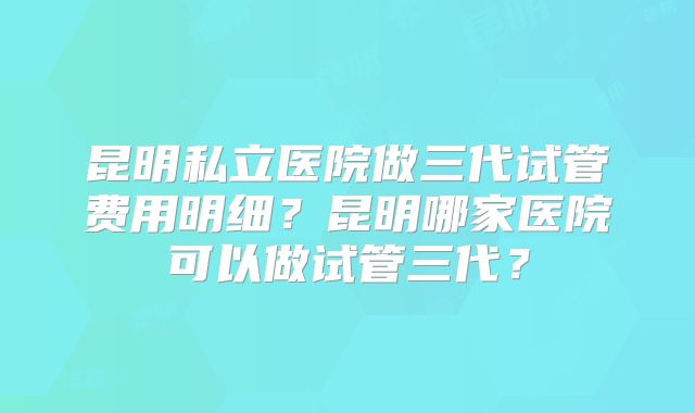 昆明私立医院做三代试管费用明细？昆明哪家医院可以做试管三代？
