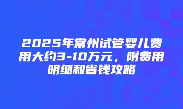 2025年常州试管婴儿费用大约3-10万元，附费用明细和省钱攻略