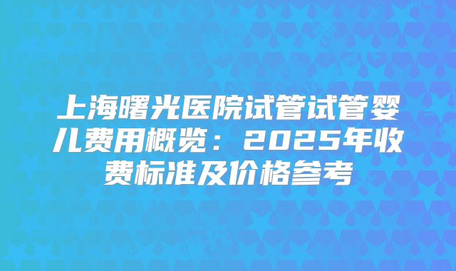 上海曙光医院试管试管婴儿费用概览:2025年收费标准及价格参考