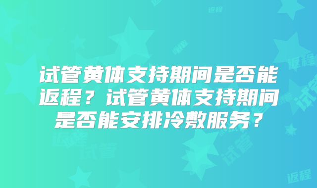 试管黄体支持期间是否能返程？试管黄体支持期间是否能安排冷敷服务？