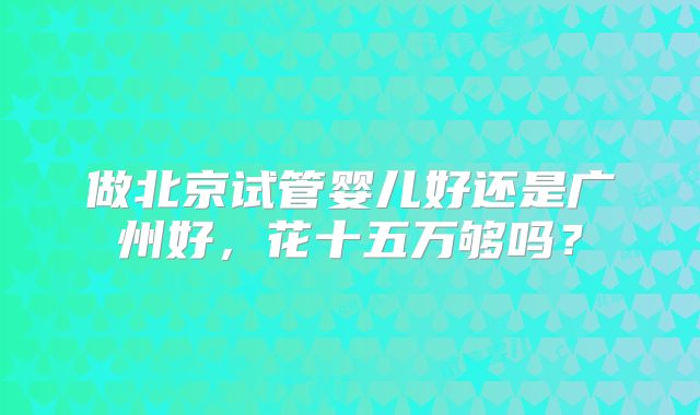 做北京试管婴儿好还是广州好,花十五万够吗?