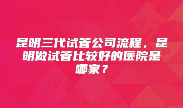 昆明三代试管公司流程，昆明做试管比较好的医院是哪家？