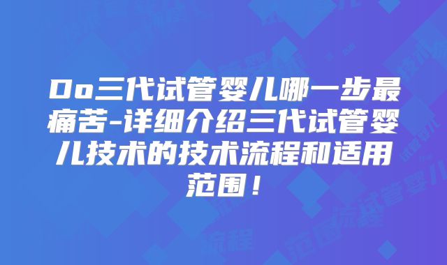 Do三代试管婴儿哪一步最痛苦-详细介绍三代试管婴儿技术的技术流程和适用范围！