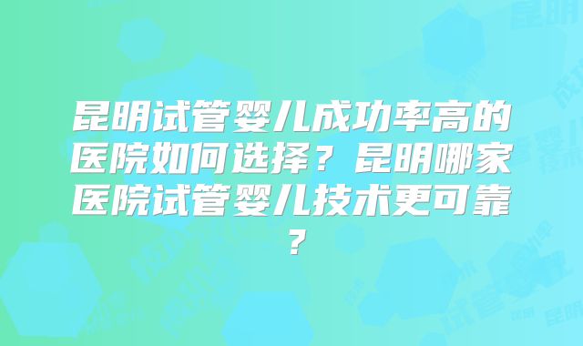 昆明试管婴儿成功率高的医院如何选择？昆明哪家医院试管婴儿技术更可靠？