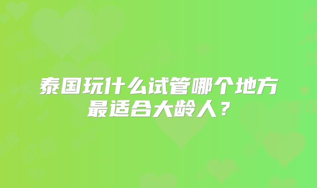 泰国玩什么试管哪个地方最适合大龄人？