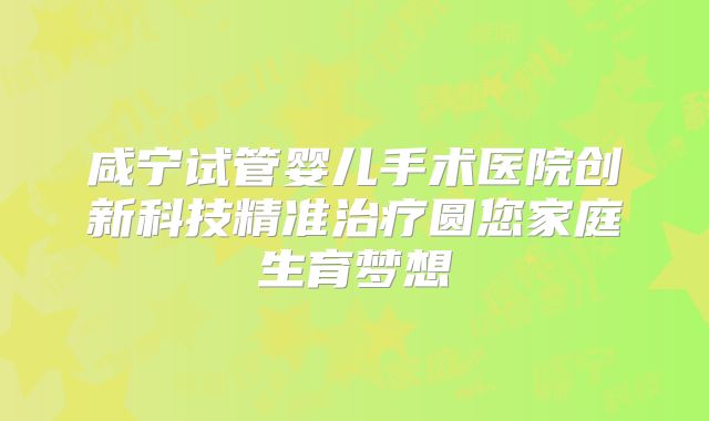 咸宁试管婴儿手术医院创新科技精准治疗圆您家庭生育梦想