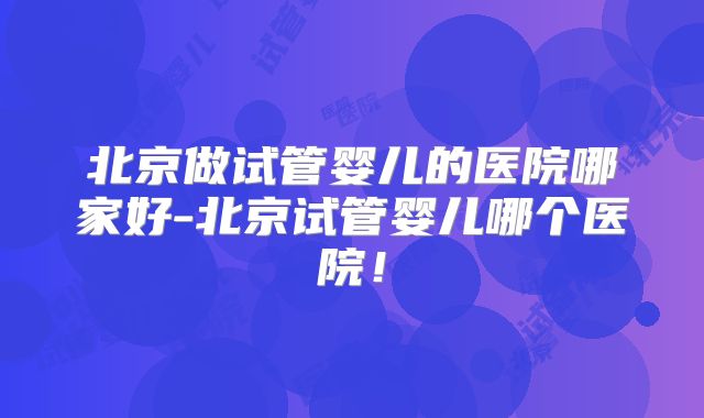 北京做试管婴儿的医院哪家好-北京试管婴儿哪个医院！