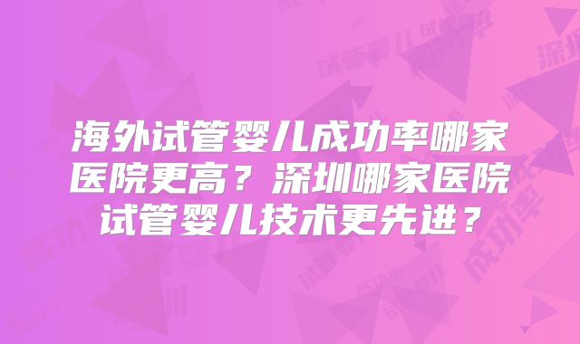 海外试管婴儿成功率哪家医院更高？深圳哪家医院试管婴儿技术更先进？