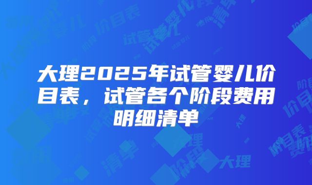 大理2025年试管婴儿价目表，试管各个阶段费用明细清单