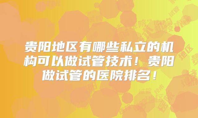 贵阳地区有哪些私立的机构可以做试管技术!贵阳做试管的医院排名!