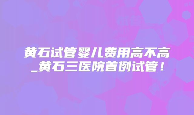 黄石试管婴儿费用高不高_黄石三医院首例试管！