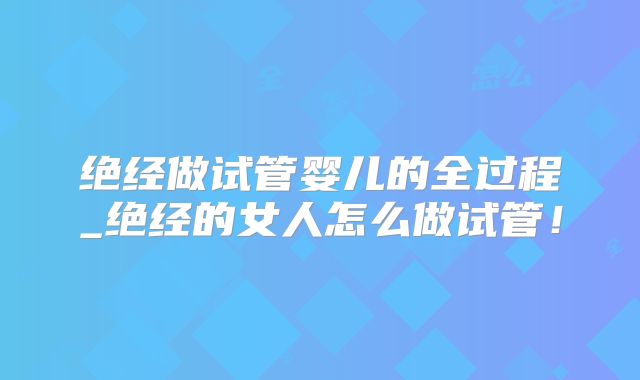 绝经做试管婴儿的全过程_绝经的女人怎么做试管!