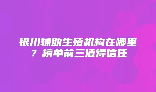 银川辅助生殖机构在哪里？榜单前三值得信任