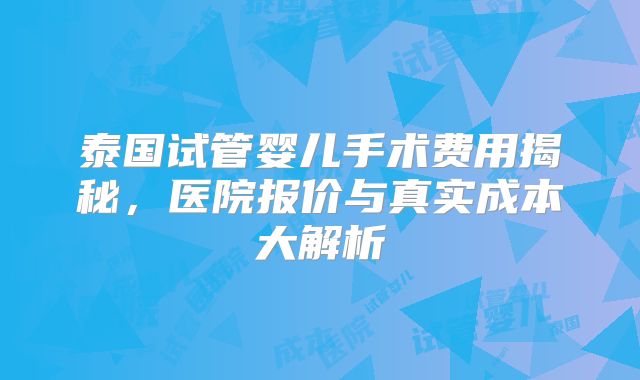 泰国试管婴儿手术费用揭秘,医院报价与真实成本大解析