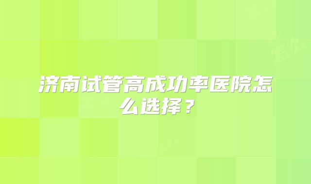 济南试管高成功率医院怎么选择?