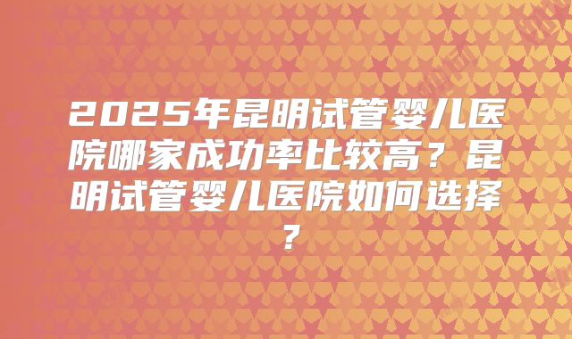 2025年昆明试管婴儿医院哪家成功率比较高?昆明试管婴儿医院如何选择?