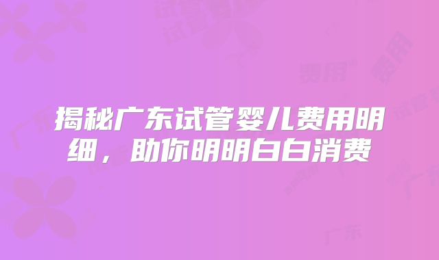 揭秘广东试管婴儿费用明细，助你明明白白消费