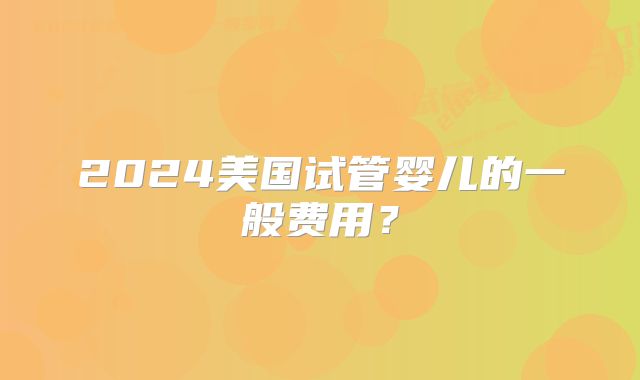 2024美国试管婴儿的一般费用?