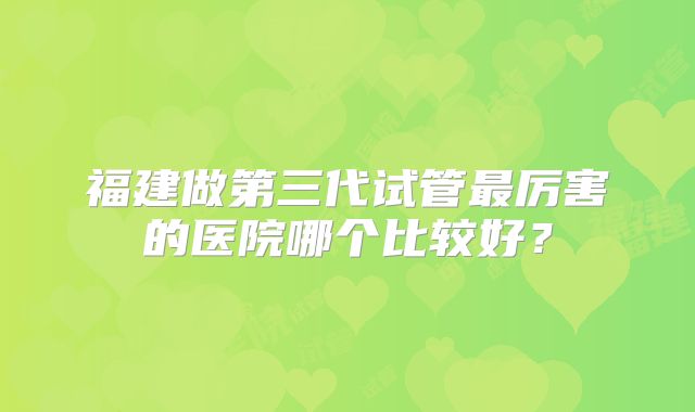 福建做第三代试管最厉害的医院哪个比较好？