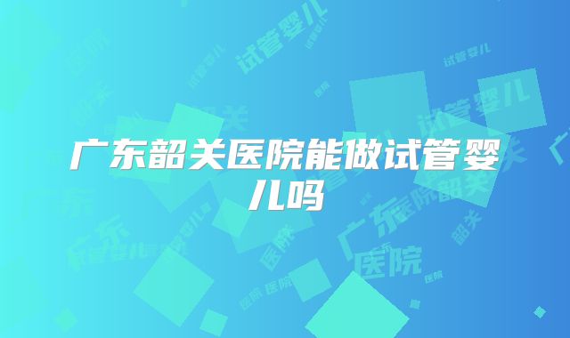 广东韶关医院能做试管婴儿吗