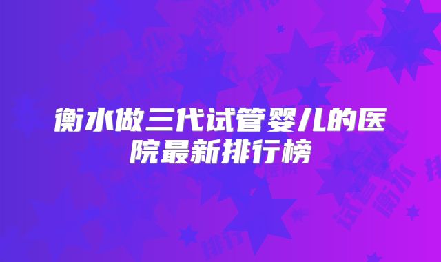 衡水做三代试管婴儿的医院最新排行榜