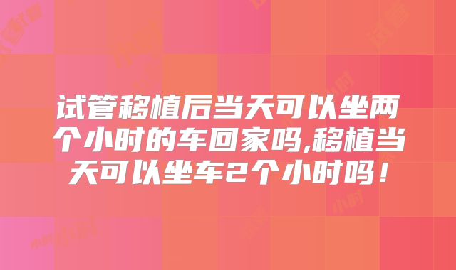 试管移植后当天可以坐两个小时的车回家吗,移植当天可以坐车2个小时吗!