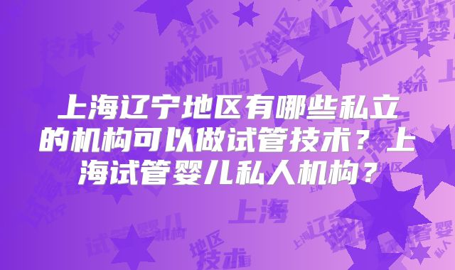上海辽宁地区有哪些私立的机构可以做试管技术？上海试管婴儿私人机构？