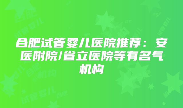 合肥试管婴儿医院推荐：安医附院/省立医院等有名气机构