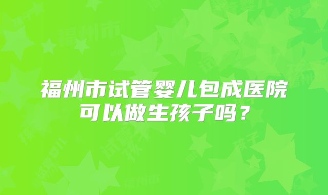 福州市试管婴儿包成医院可以做生孩子吗？