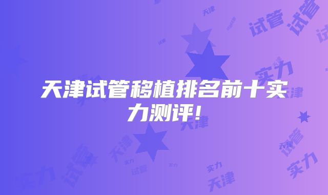 天津试管移植排名前十实力测评!