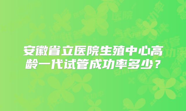 安徽省立医院生殖中心高龄一代试管成功率多少？