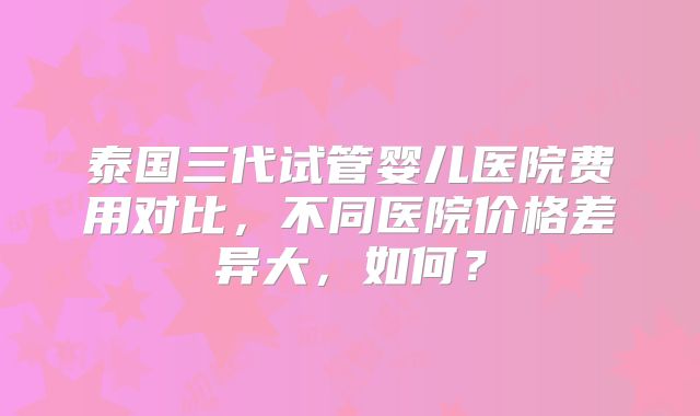 泰国三代试管婴儿医院费用对比，不同医院价格差异大，如何？