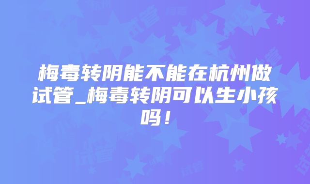 梅毒转阴能不能在杭州做试管_梅毒转阴可以生小孩吗！