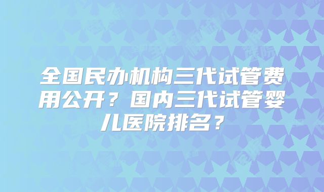 全国民办机构三代试管费用公开？国内三代试管婴儿医院排名？