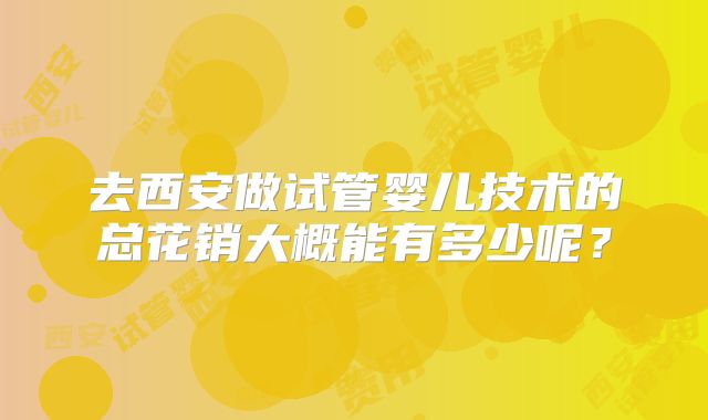 去西安做试管婴儿技术的总花销大概能有多少呢？