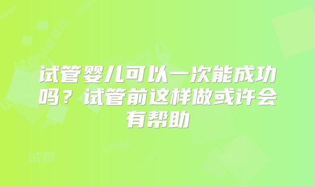 试管婴儿可以一次能成功吗？试管前这样做或许会有帮助