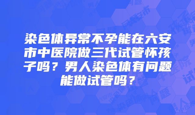染色体异常不孕能在六安市中医院做三代试管怀孩子吗？男人染色体有问题能做试管吗？