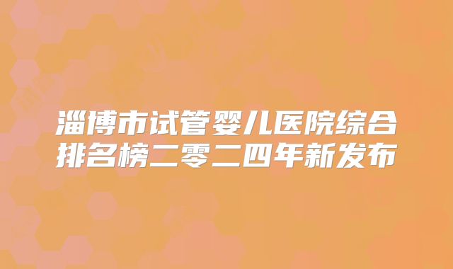 淄博市试管婴儿医院综合排名榜二零二四年新发布