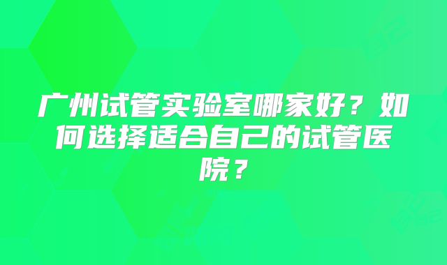 广州试管实验室哪家好？如何选择适合自己的试管医院？