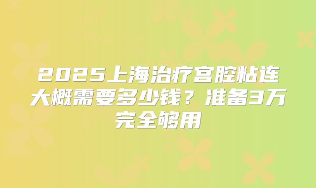 2025上海治疗宫腔粘连大概需要多少钱？准备3万完全够用