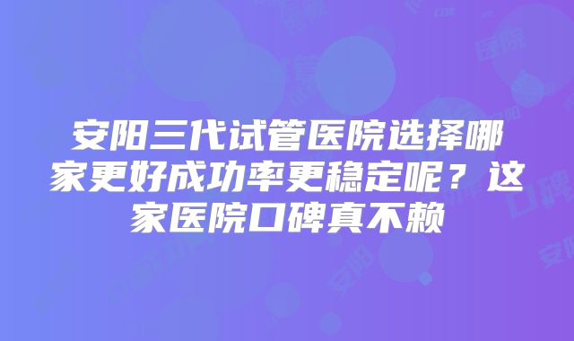 安阳三代试管医院选择哪家更好成功率更稳定呢?这家医院口碑真不赖
