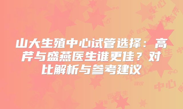 山大生殖中心试管选择：高芹与盛燕医生谁更佳？对比解析与参考建议