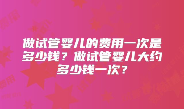 做试管婴儿的费用一次是多少钱？做试管婴儿大约多少钱一次？