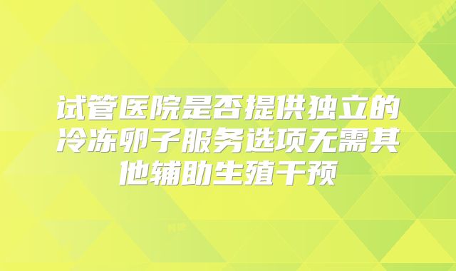试管医院是否提供独立的冷冻卵子服务选项无需其他辅助生殖干预