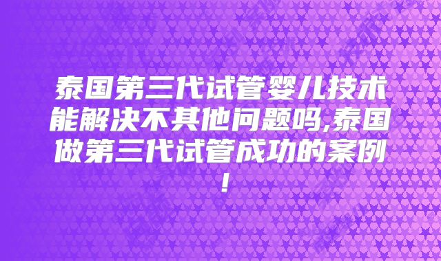 泰国第三代试管婴儿技术能解决不其他问题吗,泰国做第三代试管成功的案例！