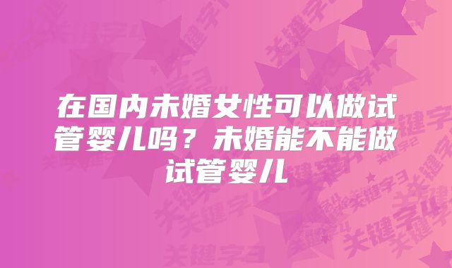 在国内未婚女性可以做试管婴儿吗?未婚能不能做试管婴儿