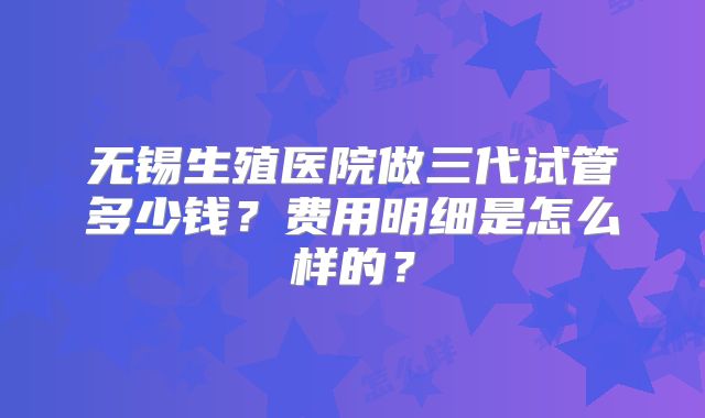 无锡生殖医院做三代试管多少钱？费用明细是怎么样的？
